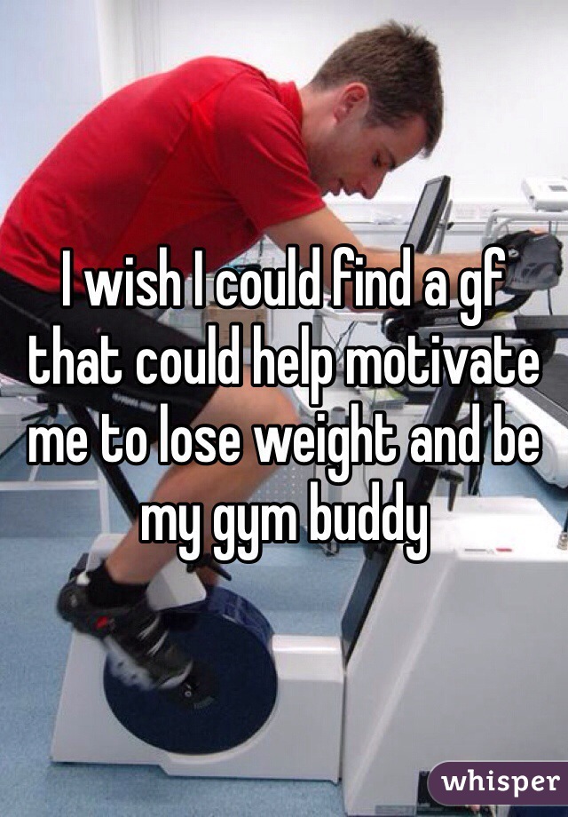 I wish I could find a gf that could help motivate me to lose weight and be my gym buddy 