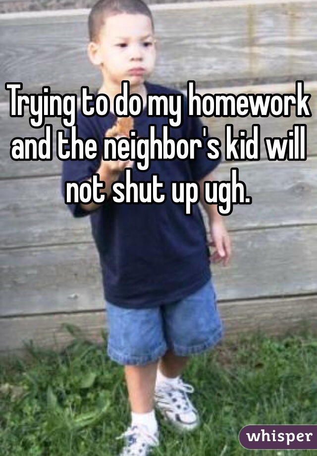 Trying to do my homework and the neighbor's kid will not shut up ugh.