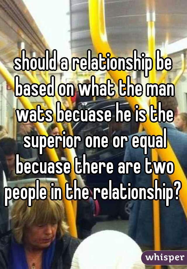 should a relationship be based on what the man wats becuase he is the superior one or equal becuase there are two people in the relationship? 