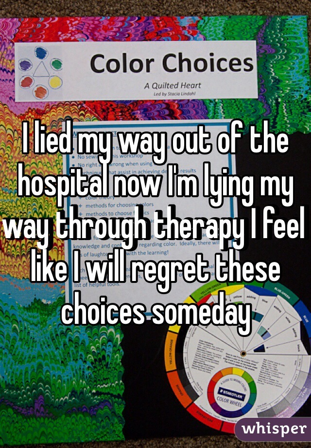 I lied my way out of the hospital now I'm lying my way through therapy I feel like I will regret these choices someday 