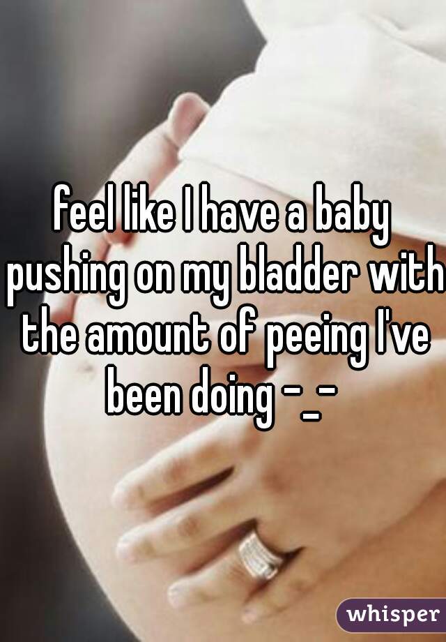 feel like I have a baby pushing on my bladder with the amount of peeing I've been doing -_- 