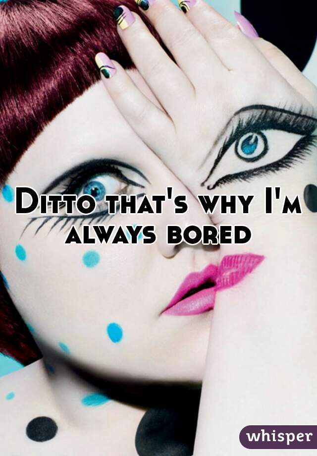 Ditto that's why I'm always bored 