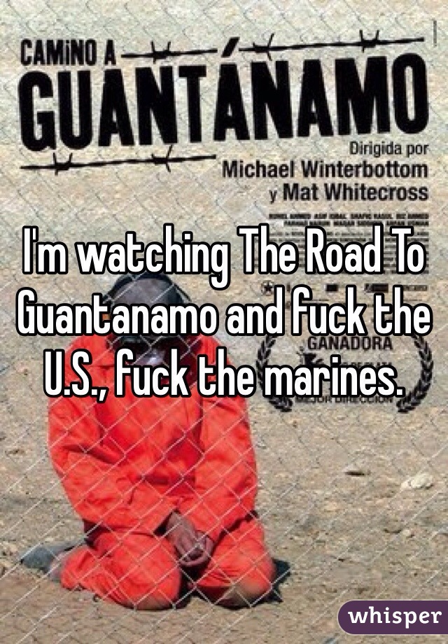 I'm watching The Road To Guantanamo and fuck the U.S., fuck the marines. 