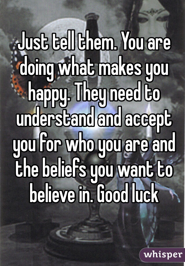 Just tell them. You are doing what makes you happy. They need to understand and accept you for who you are and the beliefs you want to believe in. Good luck