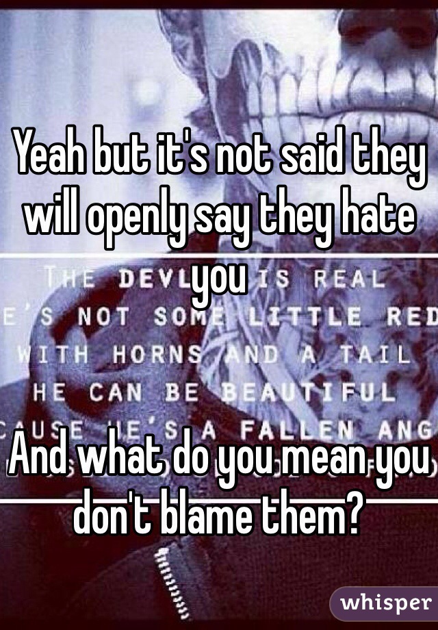 Yeah but it's not said they will openly say they hate you 


And what do you mean you don't blame them?