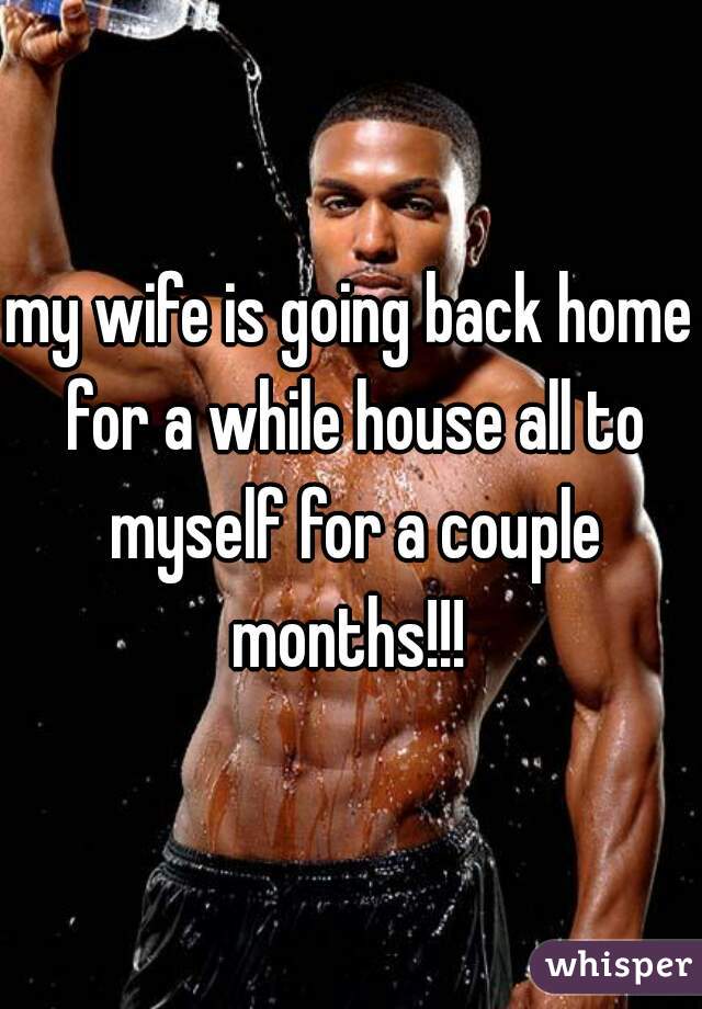 my wife is going back home for a while house all to myself for a couple months!!! 