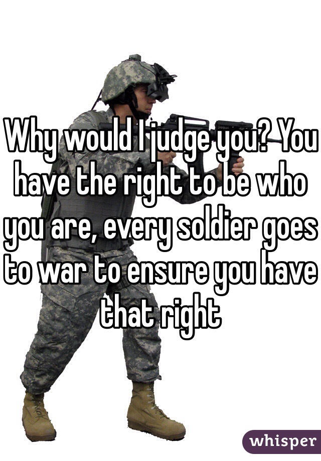 Why would I judge you? You have the right to be who you are, every soldier goes to war to ensure you have that right