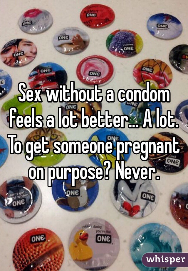 Sex without a condom feels a lot better... A lot.
To get someone pregnant on purpose? Never.