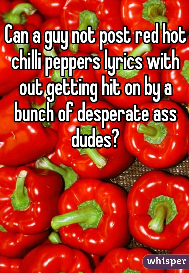 Can a guy not post red hot chilli peppers lyrics with out getting hit on by a bunch of desperate ass dudes?