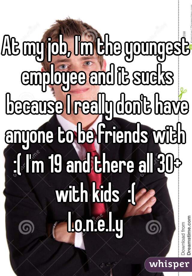 At my job, I'm the youngest employee and it sucks because I really don't have anyone to be friends with  :( I'm 19 and there all 30+ with kids  :( 
l.o.n.e.l.y