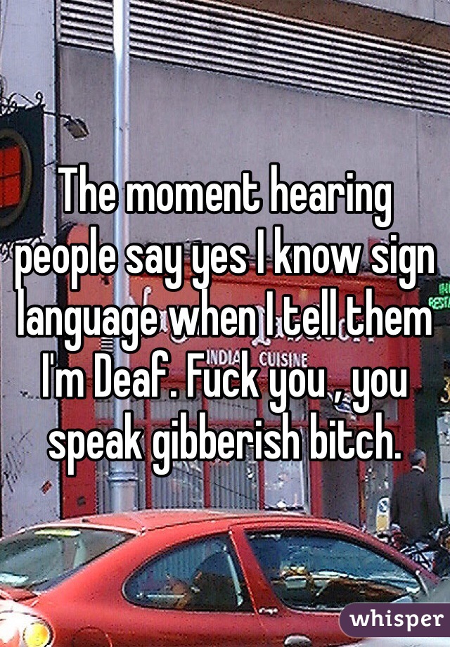 The moment hearing people say yes I know sign language when I tell them I'm Deaf. Fuck you , you speak gibberish bitch. 