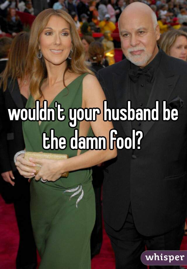 wouldn't your husband be the damn fool? 