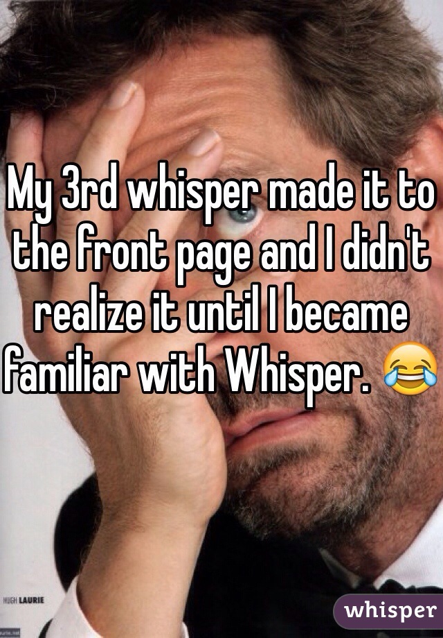 My 3rd whisper made it to the front page and I didn't realize it until I became familiar with Whisper. 😂