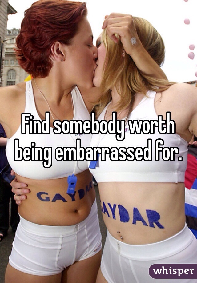 Find somebody worth being embarrassed for.
