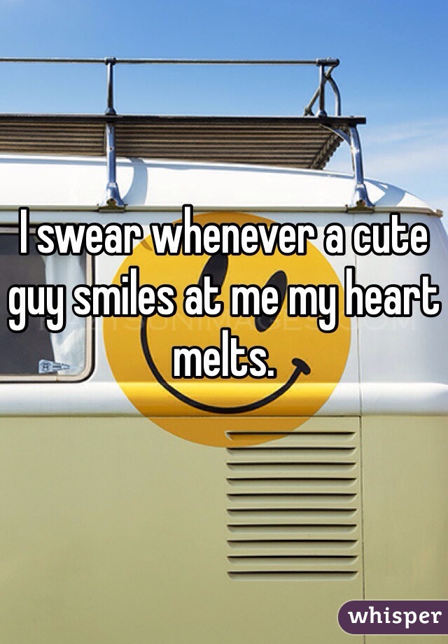 I swear whenever a cute guy smiles at me my heart melts.