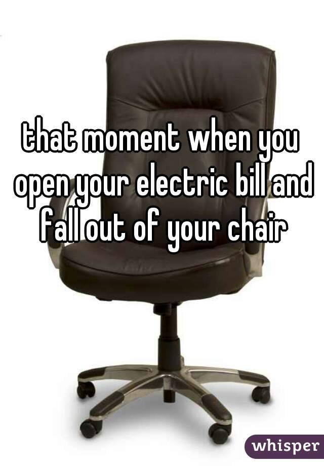 that moment when you open your electric bill and fall out of your chair
