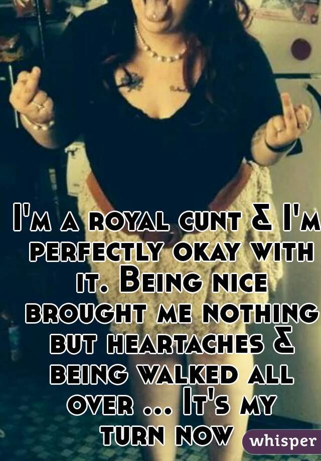 I'm a royal cunt & I'm perfectly okay with it. Being nice brought me nothing but heartaches & being walked all over ... It's my turn now 