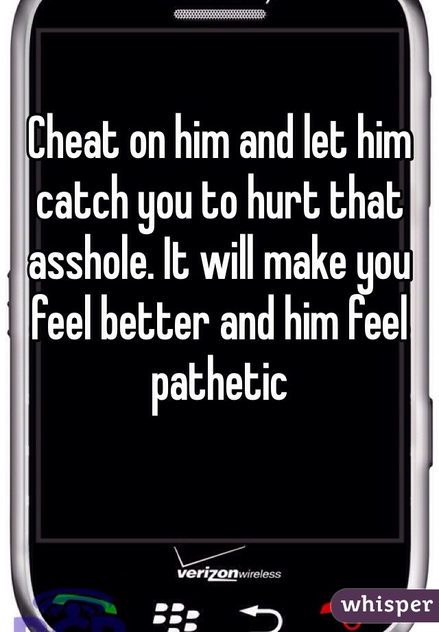 Cheat on him and let him catch you to hurt that asshole. It will make you feel better and him feel pathetic 