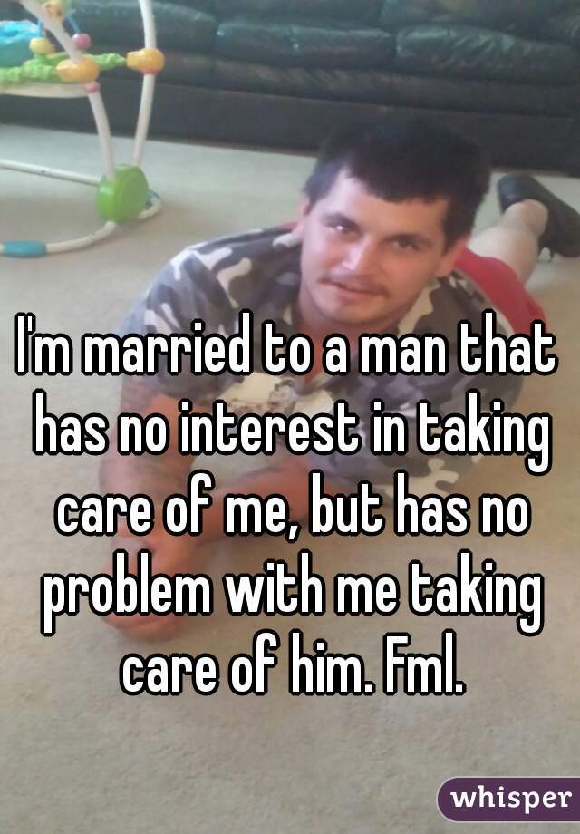 I'm married to a man that has no interest in taking care of me, but has no problem with me taking care of him. Fml.