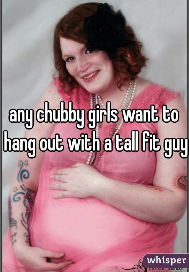 any chubby girls want to hang out with a tall fit guy 