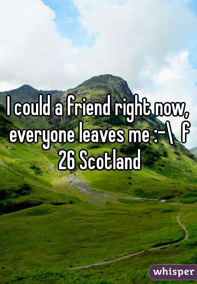 I could a friend right now, everyone leaves me :-\  f 26 Scotland