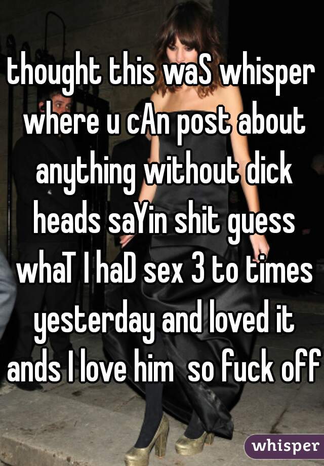 thought this waS whisper where u cAn post about anything without dick heads saYin shit guess whaT I haD sex 3 to times yesterday and loved it ands I love him  so fuck off