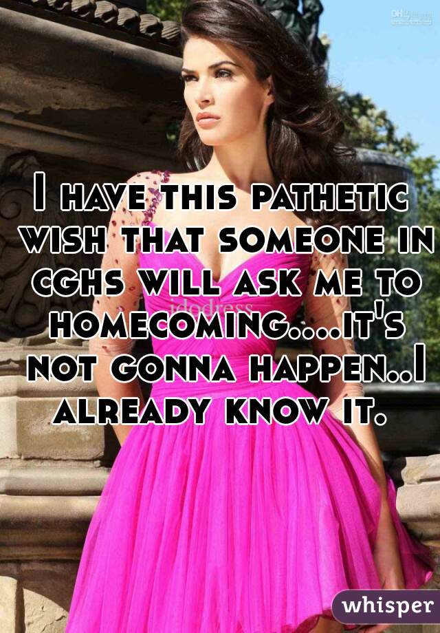 I have this pathetic wish that someone in cghs will ask me to homecoming....it's not gonna happen..I already know it. 