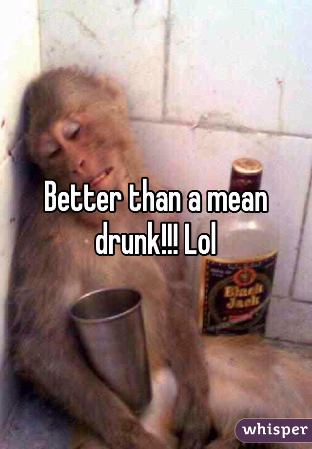 Better than a mean drunk!!! Lol