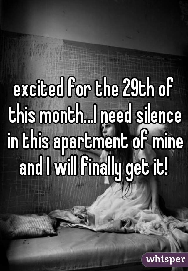 excited for the 29th of this month...I need silence in this apartment of mine and I will finally get it! 