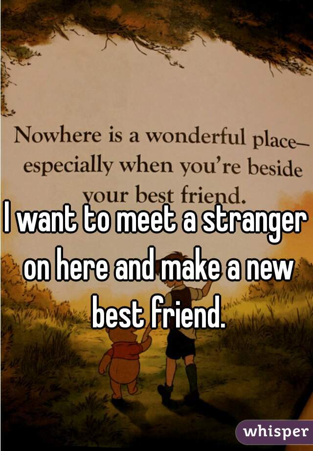 I want to meet a stranger on here and make a new best friend.