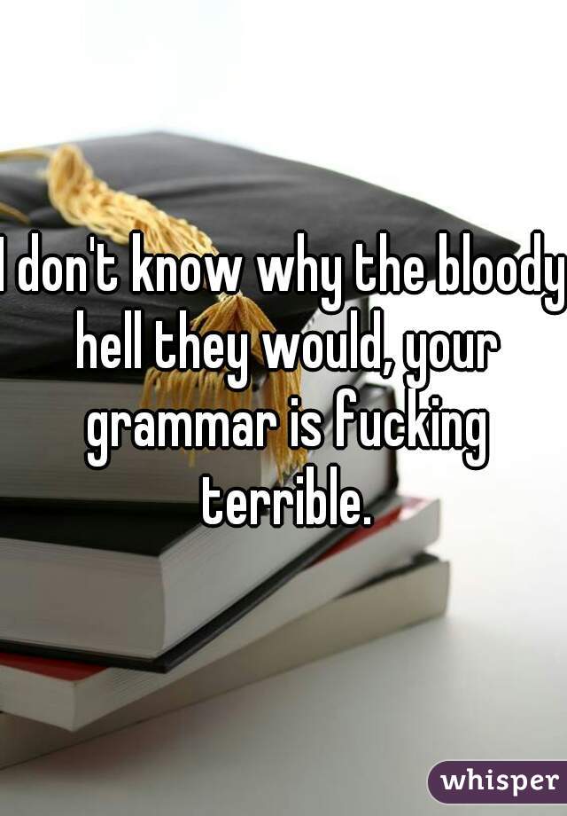 I don't know why the bloody hell they would, your grammar is fucking terrible.