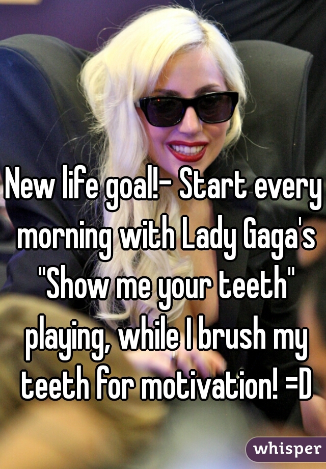 New life goal!- Start every morning with Lady Gaga's "Show me your teeth" playing, while I brush my teeth for motivation! =D