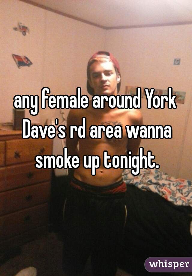 any female around York Dave's rd area wanna smoke up tonight.