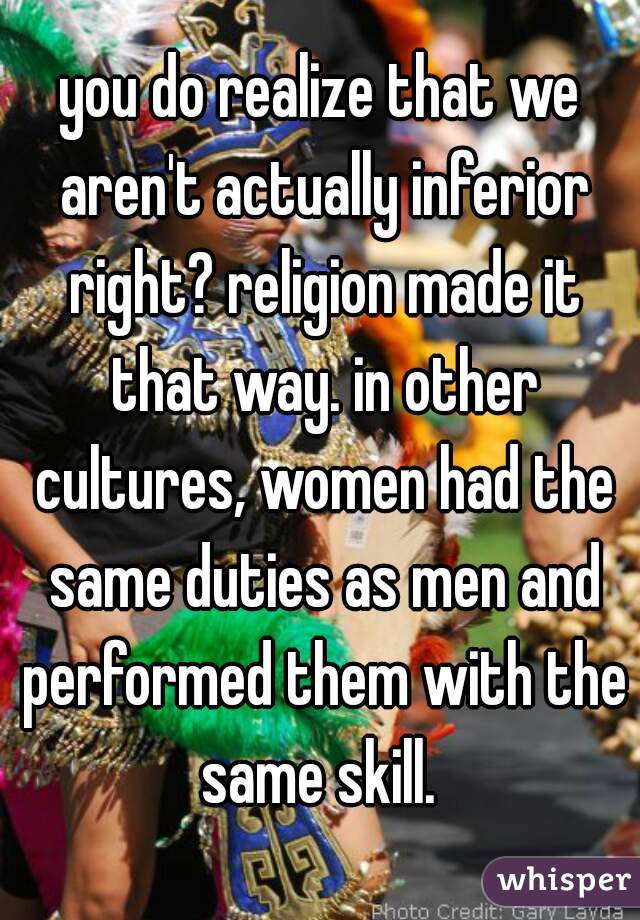you do realize that we aren't actually inferior right? religion made it that way. in other cultures, women had the same duties as men and performed them with the same skill. 