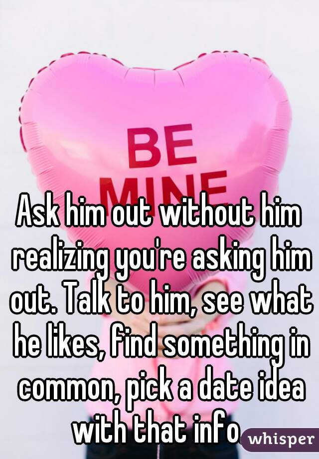 Ask him out without him realizing you're asking him out. Talk to him, see what he likes, find something in common, pick a date idea with that info. 