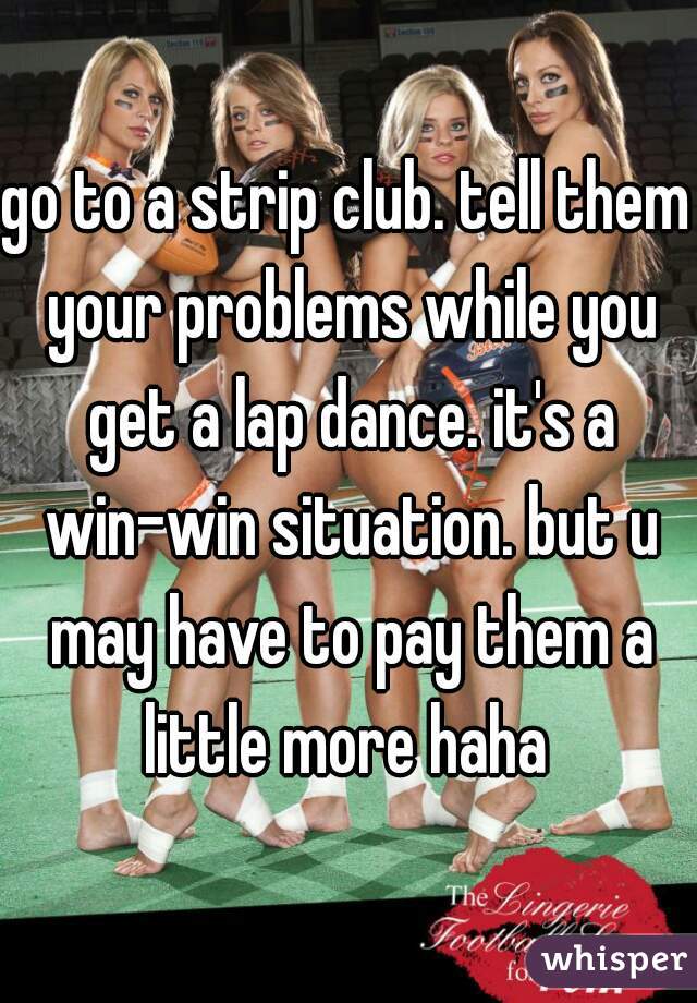 go to a strip club. tell them your problems while you get a lap dance. it's a win-win situation. but u may have to pay them a little more haha 