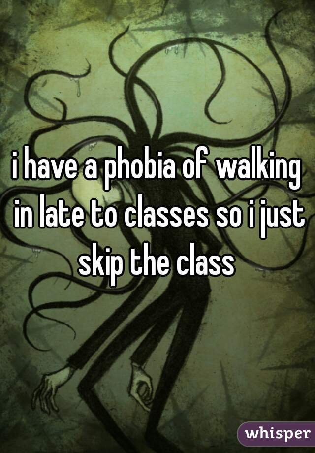 i have a phobia of walking in late to classes so i just skip the class 