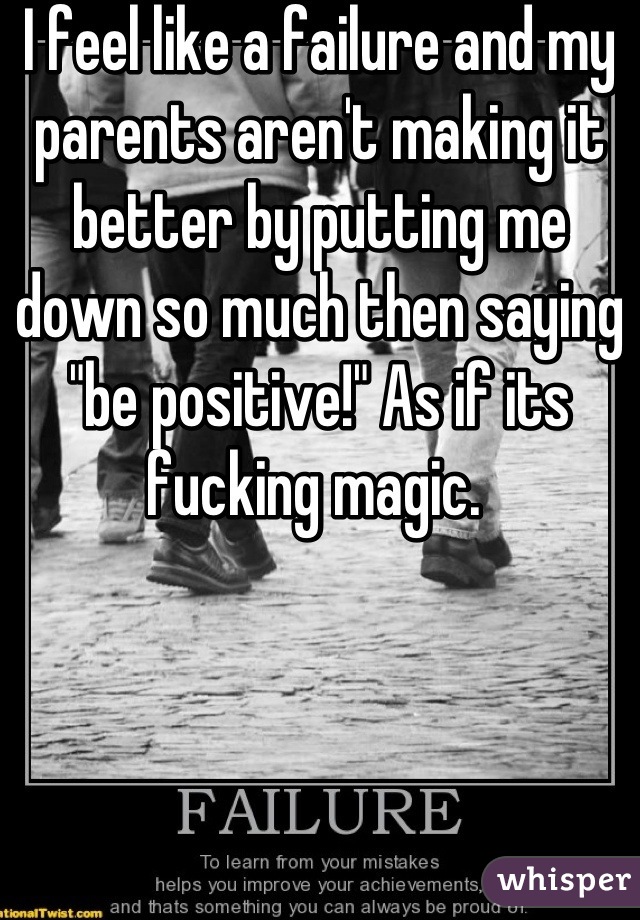 I feel like a failure and my parents aren't making it better by putting me down so much then saying "be positive!" As if its fucking magic. 