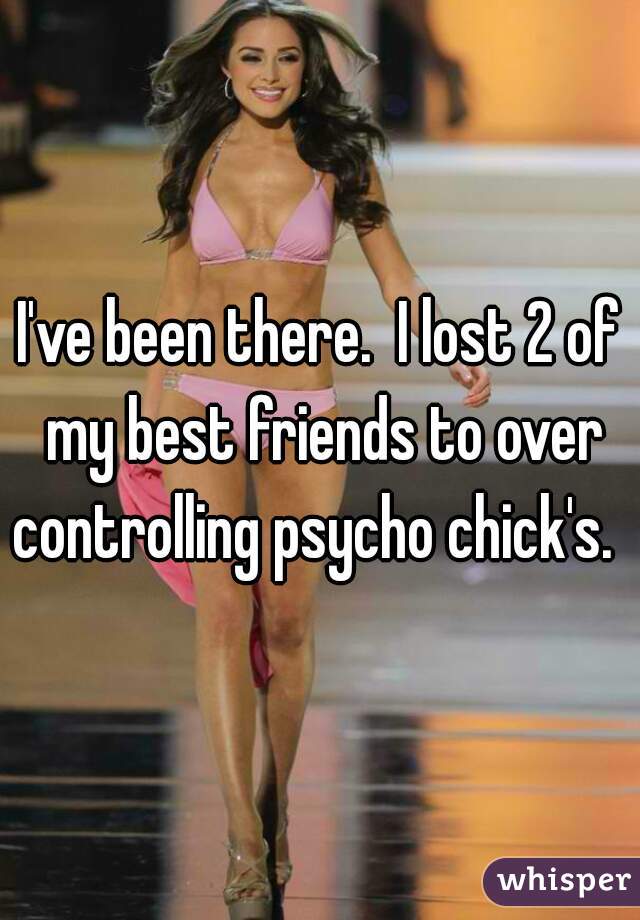 I've been there.  I lost 2 of my best friends to over controlling psycho chick's.   