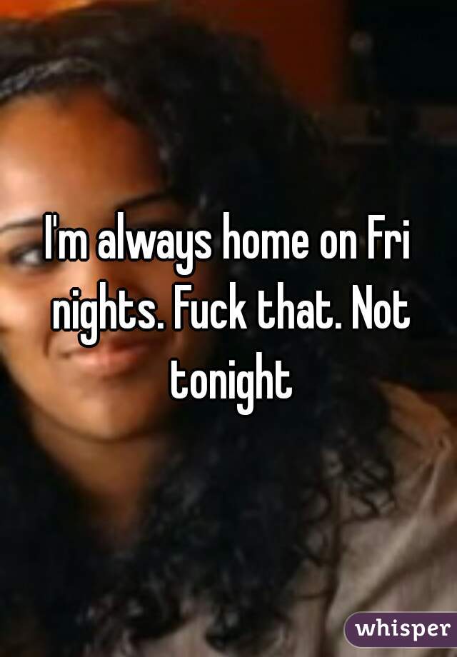 I'm always home on Fri nights. Fuck that. Not tonight