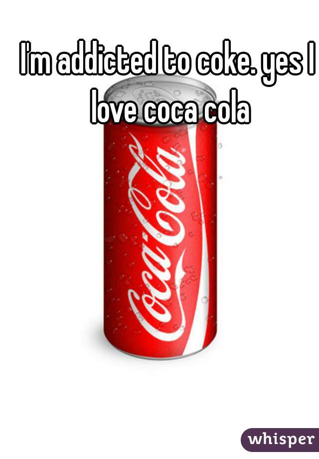 I'm addicted to coke. yes I love coca cola