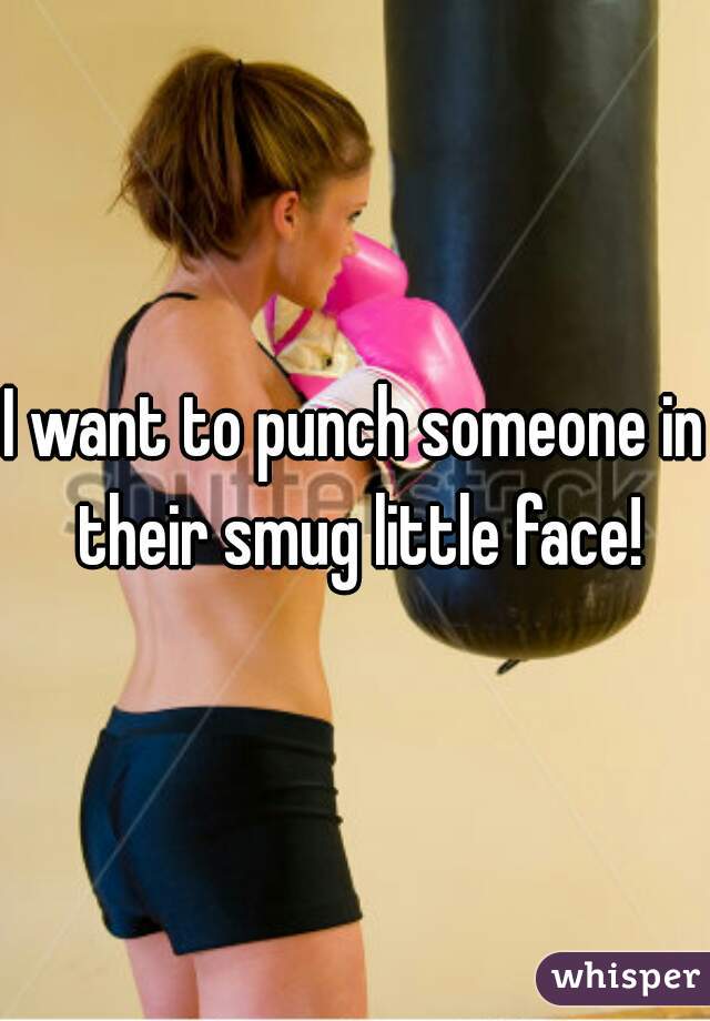 I want to punch someone in their smug little face!