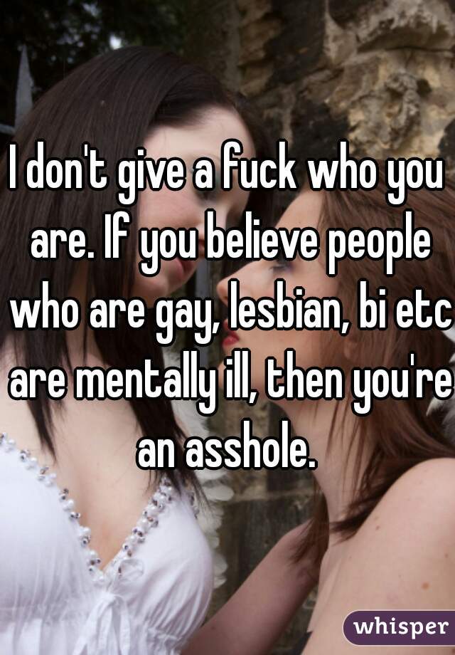 I don't give a fuck who you are. If you believe people who are gay, lesbian, bi etc are mentally ill, then you're an asshole. 