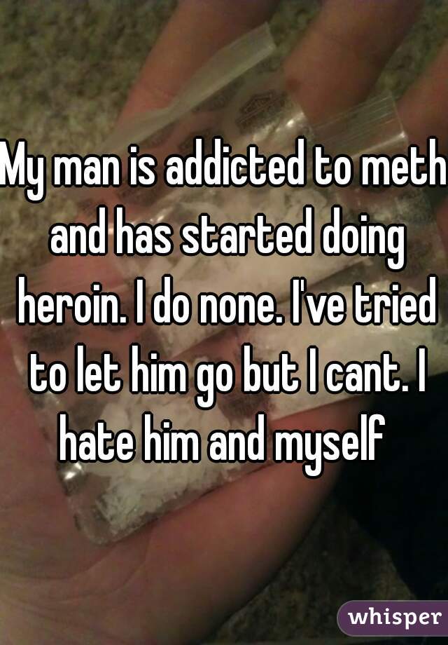 My man is addicted to meth and has started doing heroin. I do none. I've tried to let him go but I cant. I hate him and myself 