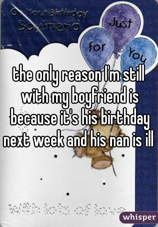 the only reason I'm still with my boyfriend is because it's his birthday next week and his nan is ill 