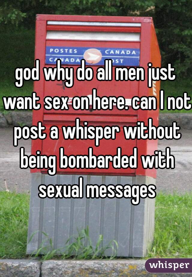 god why do all men just want sex on here. can I not post a whisper without being bombarded with sexual messages