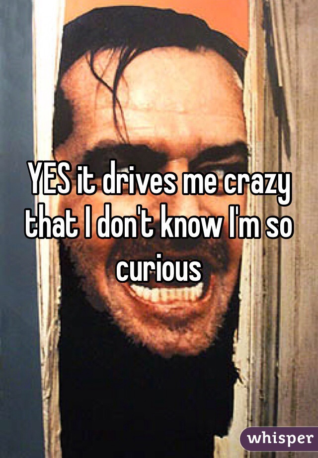 YES it drives me crazy that I don't know I'm so curious