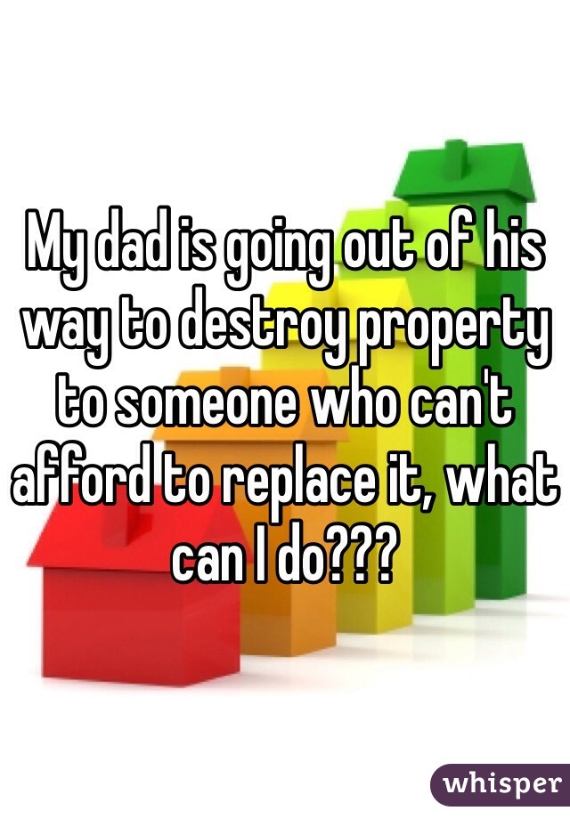 My dad is going out of his way to destroy property to someone who can't afford to replace it, what can I do???