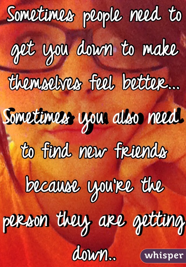 Sometimes people need to get you down to make themselves feel better... Sometimes you also need to find new friends because you're the person they are getting down..