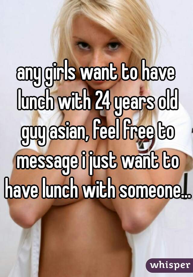any girls want to have lunch with 24 years old guy asian, feel free to message i just want to have lunch with someone...